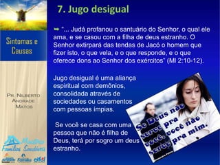 7. Jugo desigual
➥ “... Judá profanou o santuário do Senhor, o qual ele
ama, e se casou com a filha de deus estranho. O
Senhor extirpará das tendas de Jacó o homem que
fizer isto, o que vela, e o que responde, e o que
oferece dons ao Senhor dos exércitos” (Ml 2:10-12).
Jugo desigual é uma aliança
espiritual com demônios,
consolidada através de
sociedades ou casamentos
com pessoas ímpias.
Se você se casa com uma
pessoa que não é filha de
Deus, terá por sogro um deus
estranho.
 