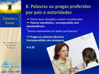 8. Palavras ou pragas proferidas
por pais e autoridades
➥ Temos duas situações a serem consideradas:
➥ Palavra interditória : correspondida com
desobediência.
“Somos responsáveis por aquilo que fazemos.”
➥ Pragas ou palavras abusivas
Correspondidas com amargura.
Js 6.26
 