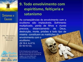 9. Todo envolvimento com
espiritismo, feitiçaria e
satanismo
As conseqüências do envolvimento com o
ocultismo são implacáveis. Sofrimento
multiplicado, perda de filhos e viuvez
precoce, distanciamento de Deus,
destruição, morte, prisões e todo tipo de
miséria constituem as maldições do
envolvimento com o
ocultismo.
(Sl 16:4, Is 47:9,
Dt 18:10-12).
Sl 16-4 Grande será o sofrimento
dos que correm atrás de outros deuses.
Não participarei dos seus sacrifícios de
sangue, e os meus lábios nem
mencionarão os seus nomes.
 