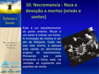 10. Necromancia - Reza e
devoção a mortos (orixás e
santos)
Este é um desdobramento
do ponto anterior. Rezar a
um santo é cultuar um morto.
A invocação de mortos é um
ato de feitiçaria. Cada vez
que isso ocorre, a pessoa
está caindo no abominável
engano da necromancia.
Pensando que está
invocando a Deus, está, na
verdade, se sujeitando aos
espíritos de morte.
 