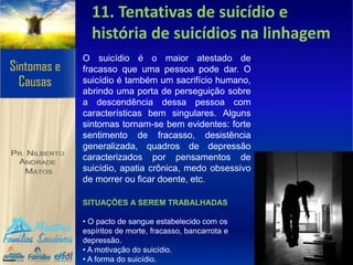 11. Tentativas de suicídio e
história de suicídios na linhagem
O suicídio é o maior atestado de
fracasso que uma pessoa pode dar. O
suicídio é também um sacrifício humano,
abrindo uma porta de perseguição sobre
a descendência dessa pessoa com
características bem singulares. Alguns
sintomas tornam-se bem evidentes: forte
sentimento de fracasso, desistência
generalizada, quadros de depressão
caracterizados por pensamentos de
suicídio, apatia crônica, medo obsessivo
de morrer ou ficar doente, etc.
SITUAÇÕES A SEREM TRABALHADAS
• O pacto de sangue estabelecido com os
espíritos de morte, fracasso, bancarrota e
depressão.
• A motivação do suicídio.
• A forma do suicídio.
 
