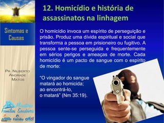 12. Homicídio e história de
assassinatos na linhagem
O homicídio invoca um espírito de perseguição e
prisão. Produz uma dívida espiritual e social que
transforma a pessoa em prisioneiro ou fugitivo. A
pessoa sente-se perseguida e frequentemente
em sérios perigos e ameaças de morte. Cada
homicídio é um pacto de sangue com o espírito
de morte:
“O vingador do sangue
matará ao homicida;
ao encontrá-lo,
o matará” (Nm 35:19).
 