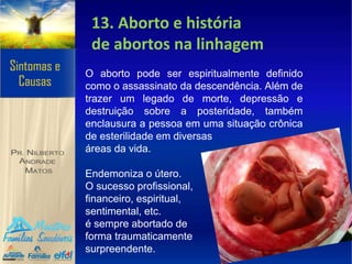 13. Aborto e história
de abortos na linhagem
O aborto pode ser espiritualmente definido
como o assassinato da descendência. Além de
trazer um legado de morte, depressão e
destruição sobre a posteridade, também
enclausura a pessoa em uma situação crônica
de esterilidade em diversas
áreas da vida.
Endemoniza o útero.
O sucesso profissional,
financeiro, espiritual,
sentimental, etc.
é sempre abortado de
forma traumaticamente
surpreendente.
 