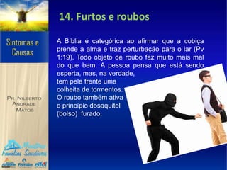 14. Furtos e roubos
A Bíblia é categórica ao afirmar que a cobiça
prende a alma e traz perturbação para o lar (Pv
1:19). Todo objeto de roubo faz muito mais mal
do que bem. A pessoa pensa que está sendo
esperta, mas, na verdade,
tem pela frente uma
colheita de tormentos.
O roubo também ativa
o princípio dosaquitel
(bolso) furado.
 