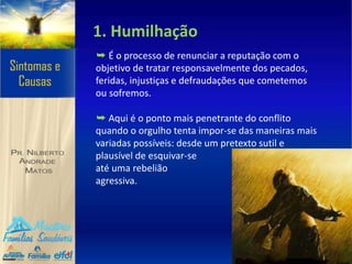 1. Humilhação
➥ É o processo de renunciar a reputação com o
objetivo de tratar responsavelmente dos pecados,
feridas, injustiças e defraudações que cometemos
ou sofremos.
➥ Aqui é o ponto mais penetrante do conflito
quando o orgulho tenta impor-se das maneiras mais
variadas possíveis: desde um pretexto sutil e
plausível de esquivar-se
até uma rebelião
agressiva.
 