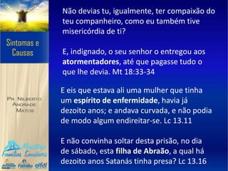 E eis que estava ali uma mulher que tinha
um espírito de enfermidade, havia já
dezoito anos; e andava curvada, e não podia
de modo algum endireitar-se. Lc 13.11
E não convinha soltar desta prisão, no dia
de sábado, esta filha de Abraão, a qual há
dezoito anos Satanás tinha presa? Lc 13.16
Não devias tu, igualmente, ter compaixão do
teu companheiro, como eu também tive
misericórdia de ti?
E, indignado, o seu senhor o entregou aos
atormentadores, até que pagasse tudo o
que lhe devia. Mt 18:33-34
 