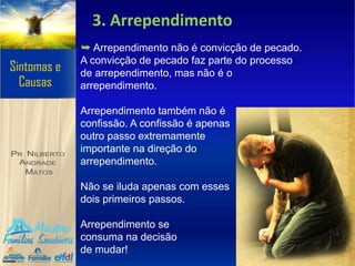 3. Arrependimento
➥ Arrependimento não é convicção de pecado.
A convicção de pecado faz parte do processo
de arrependimento, mas não é o
arrependimento.
Arrependimento também não é
confissão. A confissão é apenas
outro passo extremamente
importante na direção do
arrependimento.
Não se iluda apenas com esses
dois primeiros passos.
Arrependimento se
consuma na decisão
de mudar!
 