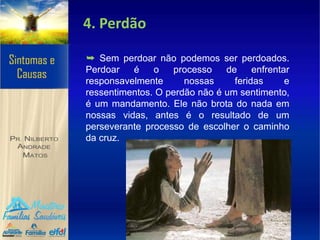 4. Perdão
➥ Sem perdoar não podemos ser perdoados.
Perdoar é o processo de enfrentar
responsavelmente nossas feridas e
ressentimentos. O perdão não é um sentimento,
é um mandamento. Ele não brota do nada em
nossas vidas, antes é o resultado de um
perseverante processo de escolher o caminho
da cruz.
 