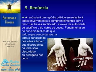5. Renúncia
➥ A renúncia é um repúdio público em relação à
todos envolvimentos e comprometimentos com o
reino das trevas santificado através da autoridade
do sacrifício e do nome de Jesus. Fundamenta-se
no princípio bíblico de que
tudo o que concordamos na
terra é concordado
nos céus e tudo o
que discordamos
na terra será
discordado
ou desligado nos
céus.
 
