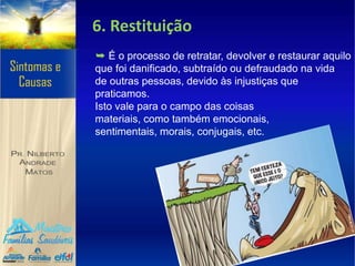 6. Restituição
➥ É o processo de retratar, devolver e restaurar aquilo
que foi danificado, subtraído ou defraudado na vida
de outras pessoas, devido às injustiças que
praticamos.
Isto vale para o campo das coisas
materiais, como também emocionais,
sentimentais, morais, conjugais, etc.
 