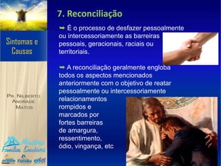 7. Reconciliação
➥ É o processo de desfazer pessoalmente
ou intercessoriamente as barreiras
pessoais, geracionais, raciais ou
territoriais.
➥ A reconciliação geralmente engloba
todos os aspectos mencionados
anteriormente com o objetivo de reatar
pessoalmente ou intercessoriamente
relacionamentos
rompidos e
marcados por
fortes barreiras
de amargura,
ressentimento,
ódio, vingança, etc
 