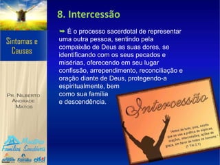 8. Intercessão
➥ É o processo sacerdotal de representar
uma outra pessoa, sentindo pela
compaixão de Deus as suas dores, se
identificando com os seus pecados e
misérias, oferecendo em seu lugar
confissão, arrependimento, reconciliação e
oração diante de Deus, protegendo-a
espiritualmente, bem
como sua família
e descendência.
 