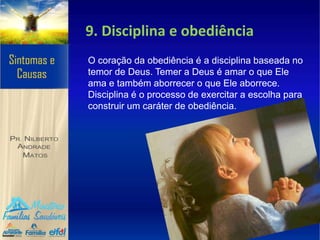 9. Disciplina e obediência
O coração da obediência é a disciplina baseada no
temor de Deus. Temer a Deus é amar o que Ele
ama e também aborrecer o que Ele aborrece.
Disciplina é o processo de exercitar a escolha para
construir um caráter de obediência.
 