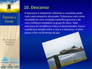 10. Descanso
O descanso é altamente redentivo e consolida ainda
mais cada conquista alcançada. O descanso vem como
resultado de uma rendição específica genuína e de
uma confiança completa na graça de Deus. Toda
estrutura de resistência à Deus é desmoronada. Essa é
a poderosa relação entre a cruz e o descanso. A alma
passa a fluir na dinâmica da paz.
 