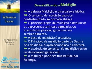 Desmistificando a Maldição
➥ A palavra Maldição é uma palavra bíblica.
➥ O conceito de maldição aparece
contextualizado ao povo da aliança.
➥ O principal papel da maldição é denunciar
as desordens espirituais agregadas ou
acumuladas pessoal, geracional ou
territorialmente.
➥ A base da maldição é o castigo.
➥ O Princípio da maldição parte de Deus e
não do diabo. A ação demoníaca é colateral.
➥ A essência do conceito da maldição reside
na desconexão geracional.
➥ A maldição pode ser transmitida por
herança.
 