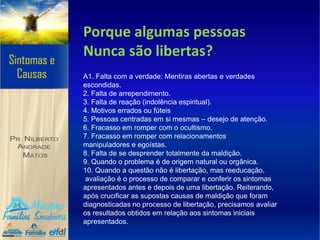 Porque algumas pessoas
Nunca são libertas?
A1. Falta com a verdade: Mentiras abertas e verdades
escondidas.
2. Falta de arrependimento.
3. Falta de reação (indolência espiritual).
4. Motivos errados ou fúteis
5. Pessoas centradas em si mesmas – desejo de atenção.
6. Fracasso em romper com o ocultismo.
7. Fracasso em romper com relacionamentos
manipuladores e egoístas.
8. Falta de se desprender totalmente da maldição.
9. Quando o problema é de origem natural ou orgânica.
10. Quando a questão não é libertação, mas reeducação.
avaliação é o processo de comparar e conferir os sintomas
apresentados antes e depois de uma libertação. Reiterando,
após crucificar as supostas causas de maldição que foram
diagnosticadas no processo de libertação, precisamos avaliar
os resultados obtidos em relação aos sintomas iniciais
apresentados.
 