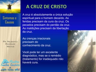 A CRUZ DE CRISTO
A cruz é absolutamente a única solução
espiritual para o homem decaído. As
feridas precisam da cura da cruz. Os
pecados precisam do perdão da cruz.
As maldições precisam da libertação
da cruz.
As crenças irracionais
precisam do
conhecimento da cruz.
Você pode ter um excelente
diagnóstico, mas se o remédio
(tratamento) for inadequado não
haverá cura.
 