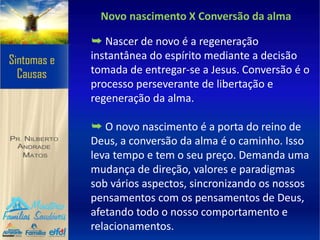 Novo nascimento X Conversão da alma
➥ Nascer de novo é a regeneração
instantânea do espírito mediante a decisão
tomada de entregar-se a Jesus. Conversão é o
processo perseverante de libertação e
regeneração da alma.
➥ O novo nascimento é a porta do reino de
Deus, a conversão da alma é o caminho. Isso
leva tempo e tem o seu preço. Demanda uma
mudança de direção, valores e paradigmas
sob vários aspectos, sincronizando os nossos
pensamentos com os pensamentos de Deus,
afetando todo o nosso comportamento e
relacionamentos.
 