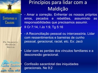 Princípios para lidar com a
Maldição
• - Amar a correção. Enfrentar os nossos próprios
erros, pecados e rebeliões, assumindo as
responsabilidades que precisamos assumir.
• II Cr 7:14, I Jo 1:9, Tg 5:16
• - A Reconciliação pessoal ou intercessória. Lidar
com ressentimentos e barreiras de cunho
pessoal, geracional, racial, etc. Ex: Jacó
• Lidar com as perdas dos vínculos familiares e a
desconexão geracional.
• Confissão sacerdotal das iniquidades
geracionais. Ne 9:2
 