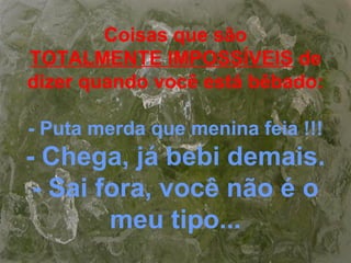 Coisas que são
TOTALMENTE IMPOSSÍVEIS de
dizer quando você está bêbado:
- Puta merda que menina feia !!!
- Chega, já bebi demais.
- Sai fora, você não é o
meu tipo...
 