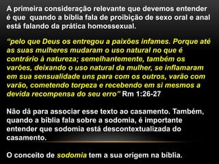 A primeira consideração relevante que devemos entender
é que quando a bíblia fala de proibição de sexo oral e anal
está falando da prática homossexual.
“pelo que Deus os entregou a paixões infames. Porque até
as suas mulheres mudaram o uso natural no que é
contrário à natureza; semelhantemente, também os
varões, deixando o uso natural da mulher, se inflamaram
em sua sensualidade uns para com os outros, varão com
varão, cometendo torpeza e recebendo em si mesmos a
devida recompensa do seu erro” Rm 1:26-27
Não dá para associar esse texto ao casamento. Também,
quando a bíblia fala sobre a sodomia, é importante
entender que sodomia está descontextualizada do
casamento.
O conceito de sodomia tem a sua origem na bíblia.
 