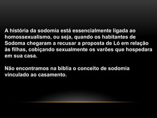 A história da sodomia está essencialmente ligada ao
homossexualismo, ou seja, quando os habitantes de
Sodoma chegaram a recusar a proposta de Ló em relação
às filhas, cobiçando sexualmente os varões que hospedara
em sua casa.
Não encontramos na bíblia o conceito de sodomia
vinculado ao casamento.
 