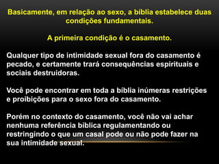 Basicamente, em relação ao sexo, a bíblia estabelece duas
condições fundamentais.
A primeira condição é o casamento.
Qualquer tipo de intimidade sexual fora do casamento é
pecado, e certamente trará consequências espirituais e
sociais destruidoras.
Você pode encontrar em toda a bíblia inúmeras restrições
e proibições para o sexo fora do casamento.
Porém no contexto do casamento, você não vai achar
nenhuma referência bíblica regulamentando ou
restringindo o que um casal pode ou não pode fazer na
sua intimidade sexual.
 