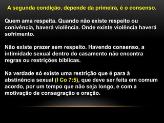 A segunda condição, depende da primeira, é o consenso.
Quem ama respeita. Quando não existe respeito ou
conivência, haverá violência. Onde existe violência haverá
sofrimento.
Não existe prazer sem respeito. Havendo consenso, a
intimidade sexual dentro do casamento não encontra
regras ou restrições bíblicas.
Na verdade só existe uma restrição que é para à
abstinência sexual (I Co 7:5), que deve ser feita em comum
acordo, por um tempo que não seja longo, e com a
motivação de consagração e oração.
 