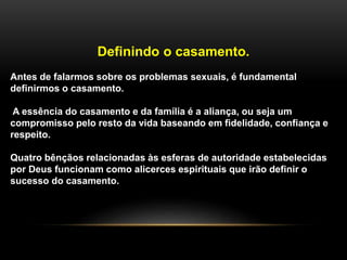 Definindo o casamento.
Antes de falarmos sobre os problemas sexuais, é fundamental
definirmos o casamento.
A essência do casamento e da família é a aliança, ou seja um
compromisso pelo resto da vida baseando em fidelidade, confiança e
respeito.
Quatro bênçãos relacionadas às esferas de autoridade estabelecidas
por Deus funcionam como alicerces espirituais que irão definir o
sucesso do casamento.
 