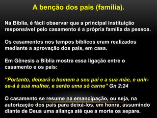 A benção dos pais (família).
Na Bíblia, é fácil observar que a principal instituição
responsável pelo casamento é a própria família da pessoa.
Os casamentos nos tempos bíblicos eram realizados
mediante a aprovação dos pais, em casa.
Em Gênesis a Bíblia mostra essa ligação entre o
casamento e os pais:
“Portanto, deixará o homem a seu pai e a sua mãe, e unir-
se-á à sua mulher, e serão uma só carne” Gn 2:24
O casamento se resume na emancipação, ou seja, na
autorização dos pais para deixá-los, em honra, assumindo
diante de Deus uma aliança até que a morte os separe.
 