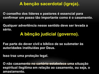 A benção sacerdotal (igreja).
O conselho dos líderes e pastores é essencial para
confirmar um passo tão importante como é o casamento.
Qualquer advertência nesse sentido deve ser levada a
sério.
A bênção judicial (governo).
Faz parte do dever civil e bíblico de se submeter às
autoridades instituídas por Deus.
Isso traz uma proteção legal.
O não casamento no cartório estabelece uma situação
espiritual ilegítima em relação ao casamento, ou seja, o
amasiamento.
 