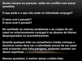 Quase sempre as pessoas estão em conflito com essas
questões.
O que pode e o que não pode na intimidade conjugal?
O sexo oral é pecado?
O sexo anal é pecado?
Na realidade os maiores problemas e as culpas de um
casal no relacionamento conjugal é os abusos de líderes
despreparados no aconselhamento.
Quando qualquer líder ou conselheiro cristão começa a
doutrinar como deve ser a intimidade sexual de um casal
está cruzando uma linha perigosa, podendo cometer um
abuso espiritual.
Nessas questões, é melhor deixar a bíblia falar.
 