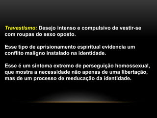 Travestismo: Desejo intenso e compulsivo de vestir-se
com roupas do sexo oposto.
Esse tipo de aprisionamento espiritual evidencia um
conflito maligno instalado na identidade.
Esse é um sintoma extremo de perseguição homossexual,
que mostra a necessidade não apenas de uma libertação,
mas de um processo de reeducação da identidade.
 