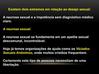 Existem dois extremos em relação ao desejo sexual:
A neurose sexual e a impotência sem diagnóstico médico
claro.
A neurose sexual.
A neurose sexual se fundamenta em um apetite sexual
descomunal, incontrolável.
Hoje já temos organizações de ajuda como os Viciados
Sexuais Anônimos, onde muitos cristãos frequentam.
Certamente este tipo de pessoas necessitam de uma
libertação.
 