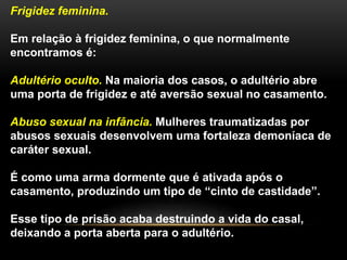 Frigidez feminina.
Em relação à frigidez feminina, o que normalmente
encontramos é:
Adultério oculto. Na maioria dos casos, o adultério abre
uma porta de frigidez e até aversão sexual no casamento.
Abuso sexual na infância. Mulheres traumatizadas por
abusos sexuais desenvolvem uma fortaleza demoníaca de
caráter sexual.
É como uma arma dormente que é ativada após o
casamento, produzindo um tipo de “cinto de castidade”.
Esse tipo de prisão acaba destruindo a vida do casal,
deixando a porta aberta para o adultério.
 