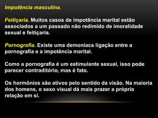 Impotência masculina.
Feitiçaria. Muitos casos de impotência marital estão
associados a um passado não redimido de imoralidade
sexual e feitiçaria.
Pornografia. Existe uma demoníaca ligação entre a
pornografia e a impotência marital.
Como a pornografia é um estimulante sexual, isso pode
parecer contraditório, mas é fato.
Os hormônios são ativos pelo sentido da visão. Na maioria
dos homens, o sexo visual dá mais prazer a própria
relação em si.
 