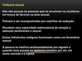 Feitiçaria sexual.
Não são poucas as pessoas que se envolvem no ocultismo
em busca de favores na área sexual.
Passam a ser acompanhadas por espíritos de sedução.
Recebem uma capacidade sobrenatural de atração e
sedução sentimental e sexual.
Essas influências malignas funcionam como um feromônio
sexual.
A pessoa se obstina sentimentalmente por alguém e
quando essa pessoa se apaixona também por ela, ela
sente aversão e a rejeita.
 