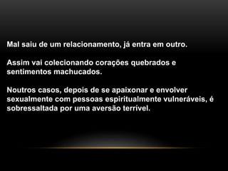 Mal saiu de um relacionamento, já entra em outro.
Assim vai colecionando corações quebrados e
sentimentos machucados.
Noutros casos, depois de se apaixonar e envolver
sexualmente com pessoas espiritualmente vulneráveis, é
sobressaltada por uma aversão terrível.
 