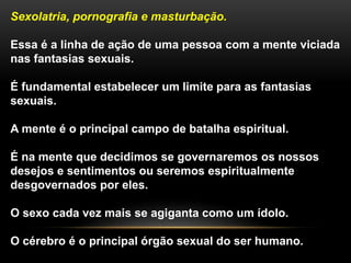 Sexolatria, pornografia e masturbação.
Essa é a linha de ação de uma pessoa com a mente viciada
nas fantasias sexuais.
É fundamental estabelecer um limite para as fantasias
sexuais.
A mente é o principal campo de batalha espiritual.
É na mente que decidimos se governaremos os nossos
desejos e sentimentos ou seremos espiritualmente
desgovernados por eles.
O sexo cada vez mais se agiganta como um ídolo.
O cérebro é o principal órgão sexual do ser humano.
 