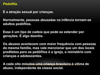 Pedofilia.
É a atração sexual por crianças.
Normalmente, pessoas abusadas na infância tornam-se
adultos pedófilos.
Esse é um tipo de cadeia que pode se estender por
gerações. É algo doentio.
Os abusos acontecem com maior frequência com pessoas
da mesma família, mas vale mencionar que um dos locais
prediletos para os pedófilos é a igreja, o ministério com
crianças e adolescentes.
A cada oito minutos uma criança brasileira é vítima de
abuso, independente da classe social.
 