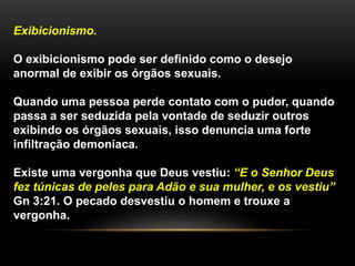 Exibicionismo.
O exibicionismo pode ser definido como o desejo
anormal de exibir os órgãos sexuais.
Quando uma pessoa perde contato com o pudor, quando
passa a ser seduzida pela vontade de seduzir outros
exibindo os órgãos sexuais, isso denuncia uma forte
infiltração demoníaca.
Existe uma vergonha que Deus vestiu: “E o Senhor Deus
fez túnicas de peles para Adão e sua mulher, e os vestiu”
Gn 3:21. O pecado desvestiu o homem e trouxe a
vergonha.
 