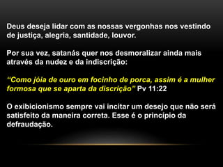 Deus deseja lidar com as nossas vergonhas nos vestindo
de justiça, alegria, santidade, louvor.
Por sua vez, satanás quer nos desmoralizar ainda mais
através da nudez e da indiscrição:
“Como jóia de ouro em focinho de porca, assim é a mulher
formosa que se aparta da discrição” Pv 11:22
O exibicionismo sempre vai incitar um desejo que não será
satisfeito da maneira correta. Esse é o princípio da
defraudação.
 