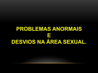 PROBLEMAS ANORMAIS
E
DESVIOS NA ÁREA SEXUAL.
 