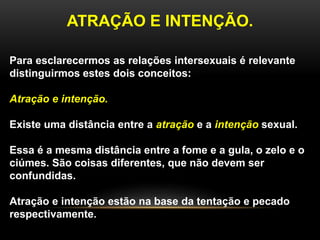 ATRAÇÃO E INTENÇÃO.
Para esclarecermos as relações intersexuais é relevante
distinguirmos estes dois conceitos:
Atração e intenção.
Existe uma distância entre a atração e a intenção sexual.
Essa é a mesma distância entre a fome e a gula, o zelo e o
ciúmes. São coisas diferentes, que não devem ser
confundidas.
Atração e intenção estão na base da tentação e pecado
respectivamente.
 