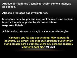 Atração corresponde à tentação, assim como a intenção
ao pecado.
Atração e tentação são involuntários.
Intenção e pecado, por sua vez, implicam em uma decisão
interior tomada, e, portanto, da nossa inteira
responsabilidade.
A Bíblia não trata com a atração e sim com a intenção.
“Ouvistes que foi dito aos antigos: Não cometerás
adultério. Eu porém, vos digo que qualquer que intentar
numa mulher para a cobiçar, já em seu coração cometeu
adultério com ela.” Mt 5:28
 