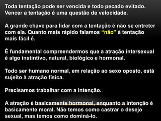 Toda tentação pode ser vencida e todo pecado evitado.
Vencer a tentação é uma questão de velocidade.
A grande chave para lidar com a tentação é não se entreter
com ela. Quanto mais rápido falamos “não” à tentação
mais fácil é.
É fundamental compreendermos que a atração intersexual
é algo instintivo, natural, biológico e hormonal.
Todo ser humano normal, em relação ao sexo oposto, está
sujeito à atração física.
Precisamos trabalhar com a intenção.
A atração é basicamente hormonal, enquanto a intenção é
basicamente moral. Não temos como castrar o desejo
sexual, mas temos como dominá-lo.
 