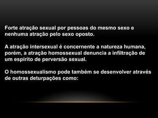 Forte atração sexual por pessoas do mesmo sexo e
nenhuma atração pelo sexo oposto.
A atração intersexual é concernente a natureza humana,
porém, a atração homossexual denuncia a infiltração de
um espírito de perversão sexual.
O homossexualismo pode também se desenvolver através
de outras deturpações como:
 