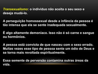 Transexualismo: o indivíduo não aceita o seu sexo e
deseja mudá-lo.
A perseguição homossexual desde a infância da pessoa é
tão intensa que ela se sente inadequada sexualmente.
É algo altamente demoníaco. Isso não é só carne e sangue
ou hormônios.
A pessoa está convicta de que nasceu com o sexo errado.
Muitas vezes esse tipo de pessoa sente um ódio de Deus e
se torna mais revoltada espiritualmente.
Essa semente de perversão contamina outras áreas da
vida.
 