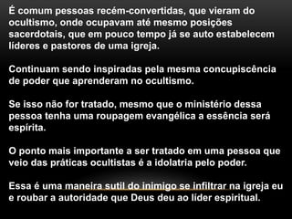 É comum pessoas recém-convertidas, que vieram do
ocultismo, onde ocupavam até mesmo posições
sacerdotais, que em pouco tempo já se auto estabelecem
líderes e pastores de uma igreja.
Continuam sendo inspiradas pela mesma concupiscência
de poder que aprenderam no ocultismo.
Se isso não for tratado, mesmo que o ministério dessa
pessoa tenha uma roupagem evangélica a essência será
espírita.
O ponto mais importante a ser tratado em uma pessoa que
veio das práticas ocultistas é a idolatria pelo poder.
Essa é uma maneira sutil do inimigo se infiltrar na igreja eu
e roubar a autoridade que Deus deu ao líder espiritual.
 