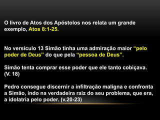 O livro de Atos dos Apóstolos nos relata um grande
exemplo, Atos 8:1-25.
No versículo 13 Simão tinha uma admiração maior “pelo
poder de Deus” do que pela “pessoa de Deus”.
Simão tenta comprar esse poder que ele tanto cobiçava.
(V. 18)
Pedro consegue discernir a infiltração maligna e confronta
a Simão, indo na verdadeira raiz do seu problema, que era,
a idolatria pelo poder. (v.20-23)
 